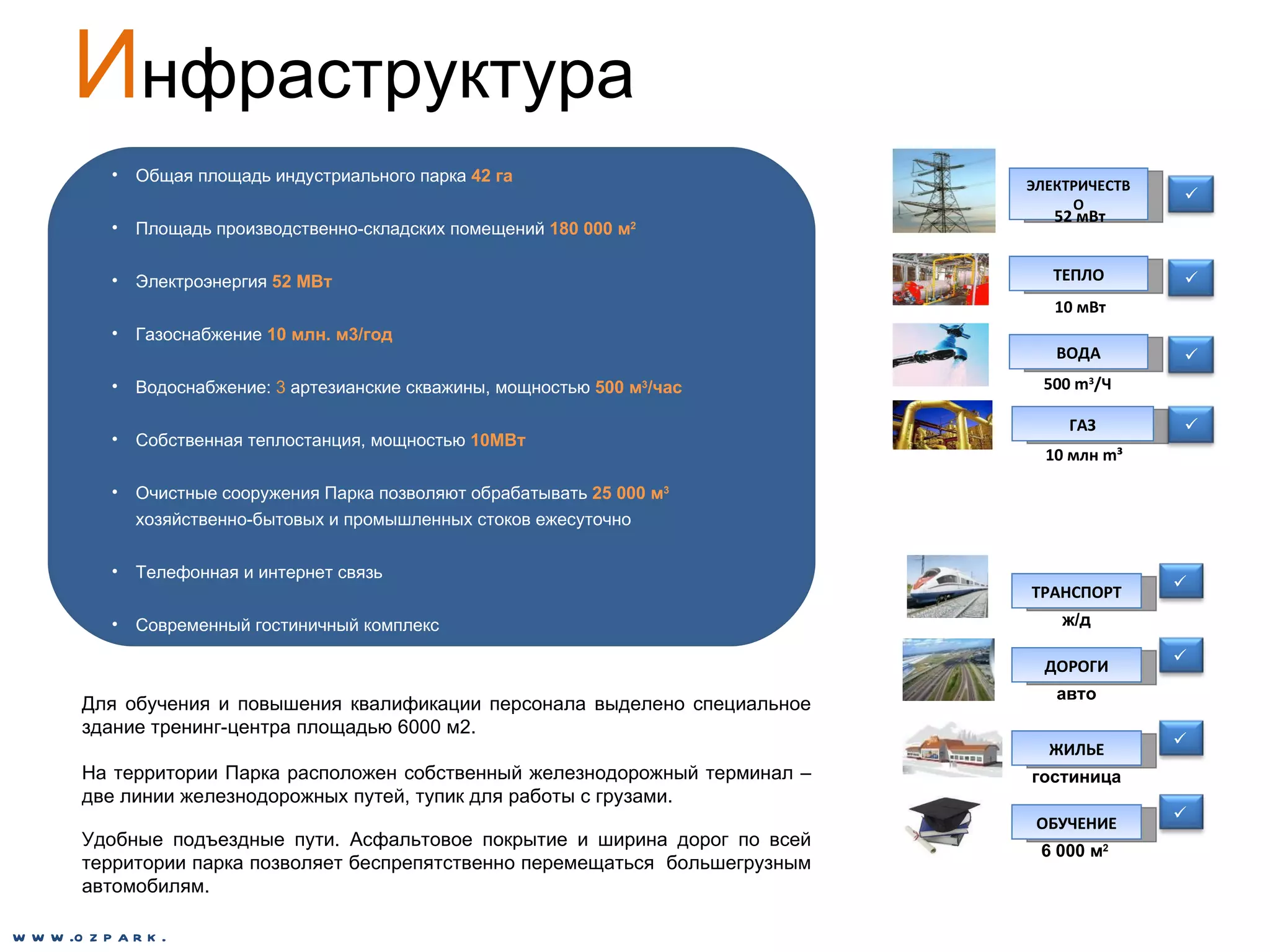 И нфраструктура Общая площадь индустриального парка  42 га Площадь производственно-складских помещений   180 000 м 2 Электроэнергия   52 МВт Газоснабжение  10 млн. м3/год Водоснабжение:  3  артезианские скважины, мощностью  500 м 3 /час Собственная теплостанция, мощностью  10МВт Очистные сооружения Парка позволяют обрабатывать   25 000 м 3   хозяйственно-бытовых и промышленных стоков ежесуточно Телефонная и интернет связь Современный гостиничный комплекс Для обучения и повышения квалификации персонала выделено специальное здание тренинг-центра площадью 6000 м2. На территории Парка расположен собственный железнодорожный терминал –две линии железнодорожных путей, тупик для работы с грузами.  Удобные подъездные пути. Асфальтовое покрытие и ширина дорог по всей территории парка позволяет беспрепятственно перемещаться  большегрузным автомобилям.  www.ozpark.de ГАЗ 10 млн  m³     ЭЛЕКТРИЧЕСТВО 52 мВт ВОДА 500  m 3 / Ч ТЕПЛО 10 мВт ТРАНСПОРТ ЖИЛЬЕ ОБУЧЕНИЕ    ж/д гостиница 6 000 м 2 ДОРОГИ  авто 