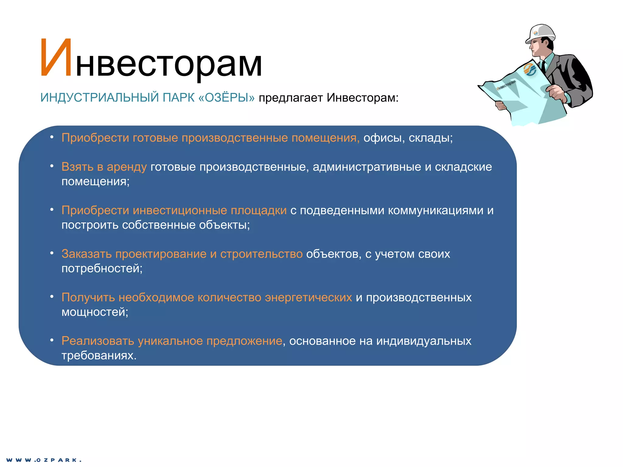 И нвесторам ИНДУСТРИАЛЬНЫЙ ПАРК «ОЗЁРЫ»  предлагает Инвесторам: Приобрести готовые производственные помещения,  офисы, склады; Взять в аренду  готовые производственные, административные и складские помещения; Приобрести инвестиционные площадки  с подведенными коммуникациями и построить собственные объекты;  Заказать проектирование и строительство  объектов, с учетом своих потребностей; Получить необходимое количество энергетических  и производственных мощностей; Реализовать уникальное предложение , основанное на индивидуальных требованиях. www.ozpark.de 