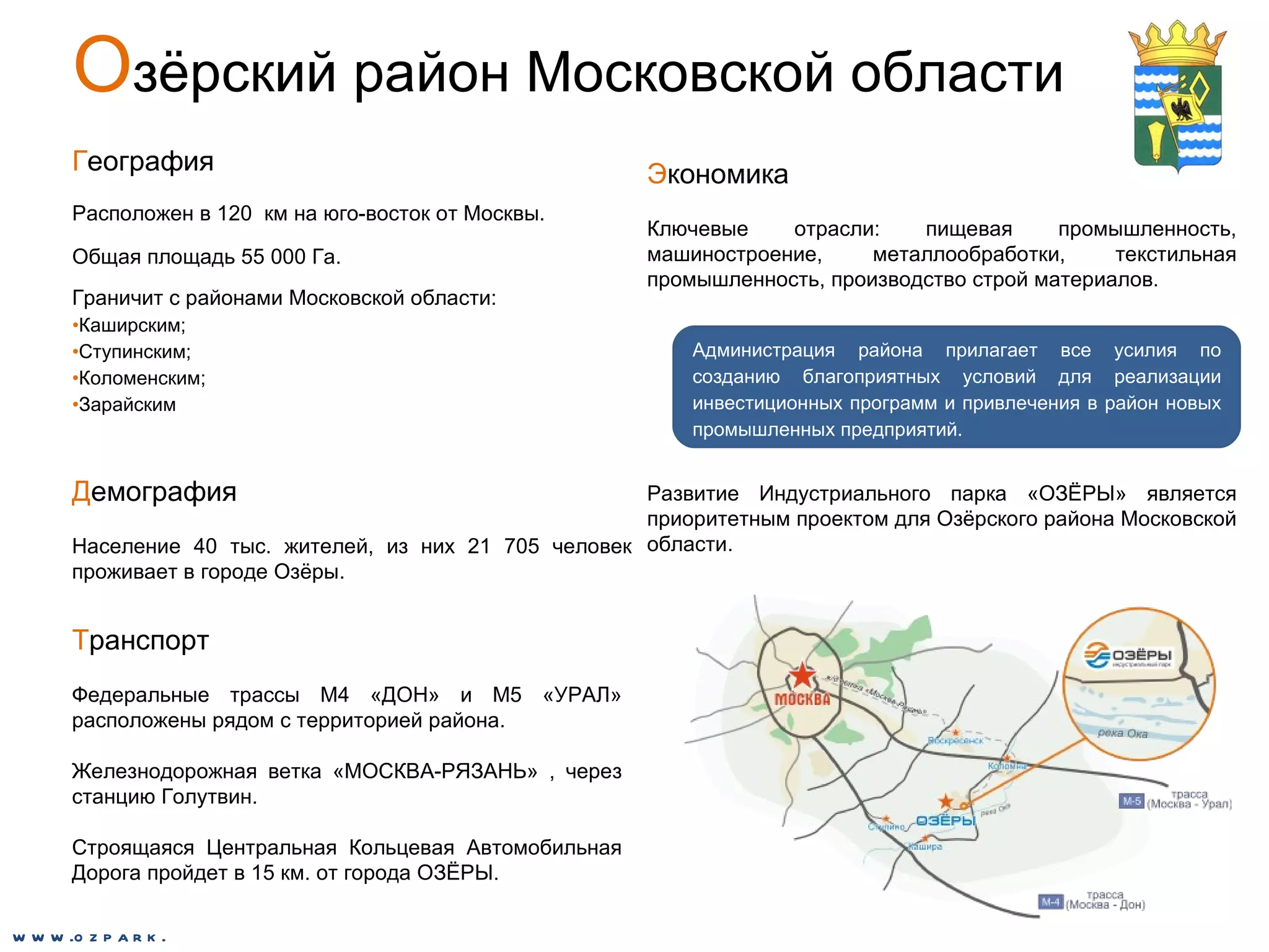 О зёрский район Московской области Г еография Расположен в 120  км на юго-восток от Москвы.  Общая площадь 55 000 Га.  Граничит с районами Московской области: Каширским; Ступинским; Коломенским; Зарайским Д емография Население 40 тыс. жителей, из них 21 705 человек проживает в городе Озёры. Т ранспорт Федеральные трассы М4 «ДОН» и М5 «УРАЛ» расположены рядом с территорией района. Железнодорожная ветка «МОСКВА-РЯЗАНЬ» , через станцию Голутвин. Строящаяся Центральная Кольцевая Автомобильная Дорога пройдет в 15 км. от города ОЗЁРЫ. Э кономика Ключевые отрасли: пищевая промышленность, машиностроение, металлообработки, текстильная промышленность, производство строй материалов.  Развитие Индустриального парка «ОЗЁРЫ» является приоритетным проектом для Озёрского района Московской области.  Администрация района прилагает все усилия по созданию благоприятных условий для реализации инвестиционных программ и привлечения в район новых промышленных предприятий. www.ozpark.de 