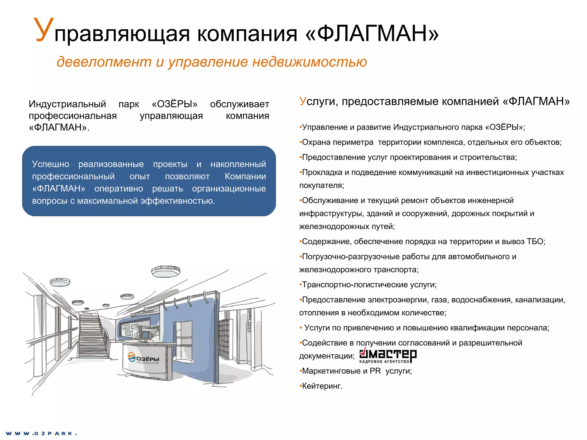 У правляющая компания «ФЛАГМАН» девелопмент и управление недвижимостью У слуги, предоставляемые компанией «ФЛАГМАН» Управление и развитие Индустриального парка «ОЗЁРЫ»; Охрана периметра  территории комплекса, отдельных его объектов; Предоставление услуг проектирования и строительства; Прокладка и подведение коммуникаций на инвестиционных участках покупателя; Обслуживание и текущий ремонт объектов инженерной инфраструктуры, зданий и сооружений, дорожных покрытий и железнодорожных путей; Содержание, обеспечение порядка на территории и вывоз ТБО; Погрузочно-разгрузочные работы для автомобильного и железнодорожного транспорта; Транспортно-логистические услуги; Предоставление электроэнергии, газа, водоснабжения, канализации, отопления в необходимом количестве; Услуги по привлечению и повышению квалификации персонала;  Содействие в получении согласований и разрешительной документации; Маркетинговые и  PR  услуги; Кейтеринг. Индустриальный парк «ОЗЁРЫ» обслуживает профессиональная управляющая компания «ФЛАГМАН». Успешно реализованные проекты и накопленный профессиональный опыт позволяют Компании «ФЛАГМАН» оперативно решать организационные вопросы с максимальной эффективностью. www.ozpark.de 