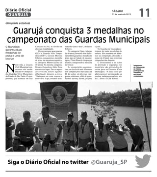 olimpíada estadual
Guarujá conquista 3 medalhas no
campeonato das Guardas Municipais
O Município
garantiu duas
medalhas de
prata e uma de
bronze
Integrantes
da Corporação
da Cidade
participam da
competição
em várias
modalidades
N
este mês, a Guarda
Civil Municipal con-
quistou três meda-
lhas na 6ª Olimpíada
das Guardas Civis Municipais
do Estado de São Paulo. O cam-
peonato, que acontece em São
Caetano do Sul, se divide em
diversas modalidades.
O representante guarujaense
GCM e Guarda Vida Tempo-
rário (GVT), Gerson Moreira
Ribeiro , conquistou a medalha
de prata na maratona aquática,
na categoria Master (acima de
40 anos). Na mesma categoria,
Renato Gonçalves Júlio ficou
em terceiro lugar. Para o segun-
do colocado, houve algumas
dificuldades durante a prova.
“Nadamos em uma represa e
estava frio. Aqui, estamos acos-
tumados com o mar”, declarou
Ribeiro.
Na categoria Open, (abaixo
de 40 anos), Severino José da Sil-
va também garantiu a medalha de
prata para a Cidade. Já na cano-
agem, Plínio Bianchi chegou em
terceiro, assegurando a medalha
de bronze.
As competições acontece-
ram no início do mês. O evento
tem competições marcadas até
20 de junho, em diversas cate-
gorias: atletismo, vôlei de praia,
futebol society, karatê, jiu-jitsu
e judô.
Os Guardas de Guarujá par-
ticipam de todas as edições do
torneio. Eles mantêm um histó-
rico na competição, elevando o
nome da Cidade nas primeiras
colocações das disputas.
O treinamento e as ações
de proteção e segurança no
município são atividades de
rotina para os Guardas Civis
Municipais. “A única coisa que
adicionamos é a preparação na
piscina, nadamos uma hora por
dia”, disse o GCM Ribeiro.
Siga o Diário Oficial no twitter @Guaruja_SP
Divulgação
sábado
11 de maio de 2013
11GUARUJÁ
Diário Oficial
 