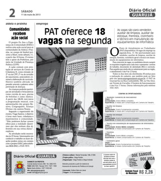 O projeto Eu Sou a Espe-
rança da Comunidade (ESEC)
realiza uma ação social para as
comunidades da Aldeia e Prai-
nha, no campo de futebol pró-
ximo a Maré, neste sábado, 11,
a partir das 10 horas. O evento
tem o apoio da Prefeitura, por
meio da Unidade de Presença
Política (UPP).
A ação contará com pres-
tação de serviços do Centro de
Cidadania II, como emissão de
2ª via de CPF, 2ª via de certidão
de nascimento, antecedente cri-
minal e elaboração de currículo.
Haverá também aferição de
pressão arterial e palestra sobre
prevenção de doenças.
As crianças poderão partici-
par de atividades e brincadeiras
como corrida de saco, piscina
de bolinhas e cama elástica.
A partir das 18h30, terá início
a programação musical, com
apresentações dos grupos Re-
novo, Congregados, Aliança
Divina e da cantora Neany.
Segundo o organizador do
evento, Tiago Santos, o objetivo
é levar mais lazer, cidadania e
mantimentos à comunidade.
“Não podemos fechar nossos
olhos para a realidade. Quere-
mos que eles tenham dias di-
ferentes em sua rotina diária”,
explicou.
As atividades serão encerra-
das às 22 horas. Interessados em
conhecer o trabalho ou fazer do-
ações podem entrar em contato
comoprojetoESECpelostelefo-
nes 8826-8941 e 9145-7073.
Comunidades
recebem
ação social
aldeia e prainha
As vagas são para vendedor,
auxiliar de limpeza, auxiliar de
estoque, frentista, cozinheiro
e técnico em manutenção de
equipamentos de informática
O
Posto de Atendimento ao Trabalhador
(PAT) disponibiliza 18 vagas de emprego na
segunda-feira, 13. Há oportunidades para
vendedor, auxiliar de limpeza, auxiliar de
estoque, frentista, cozinheiro geral e técnico em manu-
tenção de equipamentos de informática.
Para concorrer às vagas, os candidatos devem cumprir
os requisitos exigidos para cada área e apresentar: carteira
de trabalho, documento de identidade (RG) e currículo.
Paraaquelesqueaindanãosecadastraramjuntoaoórgão,
o atendimento é das 9 às 12 horas.
Todos os dias úteis são distribuídas 30 senhas para
a realização do cadastro, que também pode ser feito
pelo site www.empregasaopaulo.sp.gov.br. O PAT de
Guarujá fica na Rua Cunhambebe, 500, na Vila Alice,
em Vicente de Carvalho. O horário de funcionamento
é das 9 às 17 horas. Outras informações pelo telefone
3341-3431.
PAT oferece 18
vagas na segunda
Confira as oportunidades:
• Vendedor (comércio de mercadorias)
Vagas: 10
Escolaridade: Ensino Médio completo
Experiência: 6 meses sem comprovação em Carteira de Trabalho
• Auxiliar de limpeza
Vagas: 3
Escolaridade: Ensino Fundamental completo
Experiência: 6 meses sem comprovação em Carteira de Trabalho
• Auxiliar de estoque
Vagas: 2
Escolaridade: Ensino Fundamental completo
Experiência: 6 meses sem comprovação em Carteira de Trabalho
• Técnico em manutenção de equipamentos de informática
Vagas: 1
Escolaridade: Ensino Médio completo
Experiência: 6 meses comprovados em Carteira de Trabalho
• Frentista
Vagas: 1
Escolaridade: Ensino Médio completo
Experiência: 6 meses comprovados em Carteira de Trabalho
• Cozinheiro geral
Vagas: 1
Escolaridade: Ensino fundamental incompleto
Experiência: 6 meses comprovados em Carteira de Trabalho
Reprodução
emprego
sábado
11 de maio de 2013
2 GUARUJÁ
Diário Oficial
Unidade Fiscal
do Município R$ 2,26
expediente
O noticiário relativo às
atividades da Câmara
Municipal, bem como a
produção e edição de
seus atos oficiais, são de
responsabilidade exclusiva
do Poder Legislativo.
Gabinete da Prefeita
Avenida Santos Dumont, 800 • Tel. 3308.7470
PABX 3308.7000 • Ramais 7472 • 7407 • 7409
Bairro Santo Antônio • CEP 11432-440
site: www.guaruja.sp.gov.br
e-mail: diario@guaruja.sp.gov.br
| Diretora e editora • Wanda Fernandes • Mtb. 27.855
| Projeto gráfico • Diego Rubido
| Diagramação • Diego Rubido e Diego Andrade
Noticiário produzido a partir de material da
Assessoria de Imprensa da Prefeitura de Guarujá
| Impressão: Gráfica Diário do Litoral
| Tiragem: 10 mil exemplares
GUARUJÁDiário Oficial
Doe vida
doe sangue
Colabore
com o Banco
de Sangue
do Hospital
Santo Amaro
 