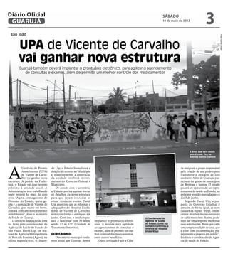 são joão
UPA de Vicente de Carvalho
vai ganhar nova estrutura
Guarujá também deverá implantar o prontuário eletrônico, para agilizar o agendamento
de consultas e exames, além de permitir um melhor controle dos medicamentos
O Coordenador da
Agência de Saúde
do Estado, David Uip
também confirmou a
reforma do Hospital
Emílio Ribas
A área, que será doada
pelo Estado, fica na
Avenida Santos Dumont
A
Unidade de Pronto
Atendimento (UPA)
de Vicente de Carva-
lho vai ganhar nova
estrutura. A pedido da Prefei-
tura, o Estado vai doar terreno
próximo à unidade atual. A
Administração vem trabalhando
neste projeto há mais de dois
anos. “Agora, com a garantia do
Governo do Estado, quem ga-
nha é a população de Vicente de
Carvalho, que, muito em breve,
contará com um novo e melhor
atendimento”, disse o secretário
de Saúde de Guarujá.
O anúncio da doação da área
foi feito pelo coordenador da
Agência de Saúde do Estado de
São Paulo, David Uip, em reu-
nião da Agência Metropolitana
da Baixada Santista (Agem), na
última segunda-feira, 6. Segun-
do Uip, o Estado formalizará a
doação do terreno ao Município
e, posteriormente, a construção
da unidade receberá investi-
mentos do Governo Federal e
Município.
De acordo com o secretário,
a Cidade precisa apenas enviar
os detalhes da nova estrutura
para que sejam iniciadas as
obras. Ainda no evento, David
Uip anunciou que as reformas e
adequações do Hospital Emílio
Ribas de Vicente de Carvalho,
serão concluídas e entregues em
junho. Com isso, a unidade pas-
sará a funcionar com 56 leitos,
sendo 17 de UTI (Unidade de
Tratamento Intensivo).
OUTROS avanços
O secretário municipal confir-
mou ainda que Guarujá deverá
implantar o prontuário eletrô-
nico. A medida dará agilidade
ao agendamento de consultas e
exames, além de permitir um me-
lhor controle dos medicamentos,
entre outros benefícios.
Outra novidade é que a Cida-
de integrará o grupo responsável
pela criação de um projeto para
transporte e descarte de lixo
sanitário. Além de Guarujá, par-
ticipam do grupo os municípios
de Bertioga e Santos. O estudo
poderá ser apresentado aos repre-
sentantes da saúde no Estado, na
próxima reunião marcada para o
dia 3 de junho.
Segundo David Uip, a pro-
posta do Governo Estadual é
atender, de forma igual, as nove
cidades da região. “Hoje, conhe-
cemos detalhes das necessidades
de cada município. Assim, pode-
mos dar uma resposta melhor as
suas solicitações. Basta que cada
um cumpra sua lição de casa, que
é estar com documentação, pla-
nejamento e projetos em ordem”,
finalizou o coordenador da Agen-
cia de saúde do Estado.
FotosCamilaJerosch
sábado
11 de maio de 2013
3GUARUJÁ
Diário Oficial
 