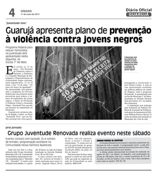 “juventude viva”
prol jornada
Guarujá apresenta plano de prevenção
à violência contra jovens negros
Grupo Juventude Renovada realiza evento neste sábado
Evento contará com karaokê, DJ e sorteio
de brindes; programação acontece na
Comunidade Nossa Senhora Aparecida
Solte sua voz! Este é o lema
utilizado pelo Grupo Juventude
Renovada (J.R.) da Comunidade
NossaSenhoraAparecidaemcon-
vite à população para o “Barzinho
J.R. – Karaokê”. O evento será
realizadonestesábado,11,apartir
das 20 horas, na sede da Capela,
localizada na Avenida Oswaldo
Cruz, 50, no Pae Cará.
A festa contará com kara-
okê, DJ, sorteios de brindes e
muita animação para reunir os
jovens. Segundo Maria Olívia
da Maia, uma das ograniza-
doras, o evento é voltado à
comunidade. “A renda será em
prol da participação do grupo
na XXVIII Jornada Mundial da
Juventude (JMJ), em julho, no
Rio de Janeiro”.
Para participar da festa, basta
garantir o convite no valor de R$
4,00, que pode ser adquirido na
sede da Comunidade ou pelo
telefone: 9600 8199.
Jornada Mundial da Juventude
A Jornada Mundial da Juventude é realizada anualmente nas
dioceses de todo o mundo. A programação prevê, a cada dois
ou três anos, um encontro internacional dos jovens com o Papa,
que dura aproximadamente uma semana.
A última edição internacional da jornada foi realizada em
agosto de 2011, em Madri, na Espanha, com participação de
jovens de 190 países. Este ano, o evento acontecerá de 23 a 28
de julho, no Rio de Janeiro, com o lema “Ide e fazei discípulos
entre todas as nações” (Mt 28, 19).
O Município está
em processo de
adesão ao plano
nacional de ações
preventivas para
a redução de
homicídios de
jovens negros
E
m alusão ao 13 de
maio – Dia Nacional
de Denúncia contra o
Racismo, a Prefeitura
e o Conselho Municipal de Par-
ticipação e Desenvolvimento da
Comunidade Negra realizam,
nesta segunda-feira, 13, às 19
horas, o ato “13 de maio - 125
anos em busca da Igualdade”.
Na oportunidade, será apresen-
tado o programa do Governo
Federal que visa promover ações
preventivas para reduzir o nú-
mero de homicídios dos jovens
negros: o Plano de Prevenção
à Violência Contra a Juventude
Negra – Juventude Viva, que está
em processo de implantação no
Município.
Guarujá será a primeira cida-
de da Região a aderir ao Plano
“Juventude Viva”, que em âm-
bito nacional tem como garoto-
propaganda e incentivador o
ator Darlan Cunha. A ação já
vem apresentando resultados
nas políticas públicas do estado
de Alagoas, onde o programa
foi lançado. A apresentação será
na Escola Municipal 1º de Maio,
localizada na Avenida Adriano
Dias dos Santos, 611, no Jardim
Boa Esperança.
A explanação será realizada
pela Assessoria de Políticas Pú-
blicas de Juventude da Prefeitura,
com apoio da Assessoria de Polí-
ticas Públicas Étnica e Racial. O
termo de adesão será assinado no
Município até o fim do mês.
Programa Federal para
reduzir homicídios
na juventude será
apresentado nesta
segunda, na
Escola 1º de Maio
sábado
11 de maio de 2013
4 GUARUJÁ
Diário Oficial
 