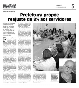 negociação salarial
Prefeitura propõe
reajuste de 8% aos servidores
O Governo Municipal
também oferece
aumento da cesta
básica que passaria
de R$ 350 para R$
430; a comissão de
negociação salarial
avalia a proposta da
Administração
Márcia Rute:
"A Administração
ouviu a entidade
e se preocupa em
corrigir as tabelas
de vencimentos
dos servidores"
P
rimando pela trans-
parência e o diálogo,
e buscando o entendi-
mento de forma que
contemple todos os envolvidos,
representantes da Prefeitura
se reuniram com a direção
do Sindicato dos Funcioná-
rios Públicos da Prefeitura
de Guarujá (Sindserv) e do
Sindicato dos Professores de
Escolas Públicas (Siproem).
O objetivo do encontro, que
aconteceu na quinta-feira, 9,
no Paço Municipal Moacir
dos Santos Filho, foi discutir a
nova proposta do dissídio dos
servidores municipais.
O Governo Municipal pro-
pôs um reajuste linear de 8%, o
equivalente ao recolhimento do
Fundo de Garantia do Tempo
de Serviço (FGTS), que será
incorporado aos salários, e a
cesta básica fixada em R$ 430. A
Comissão de Negociação Salarial
pede um reajuste de 20,5% e mais
o aumento da cesta básica de R$
350 para R$ 450.
Além disso, a proposta da
Prefeitura estabelece a forma-
ção de grupos de trabalho, para
discutir a melhoria e correção
de possíveis distorções salariais
que compõem o quadro das
categorias em decorrência da
aplicação da Lei 135/12 – Es-
tatuto do Servidor. Os grupos
deverão se reunir, no início de
setembro, para uma avaliação
dos estudos e, se possível, já
promovendo algumas corre-
ções. Até a correção final, o
trabalho será contínuo.
Os sindicalistas discutiram a
proposta que será apresentada à
categoria. Também ficou acer-
tado que uma nova assembleia
será convocada na próxima se-
mana. O encontro servirá para
apresentar os índices e deliberar
se os servidores aceitam ou não
os valores propostos pela Admi-
nistração.
O secretário de Coordena-
ção Governamental ratificou
o interesse da Prefeitura em
fazer o melhor para beneficiar
os servidores. “Fizemos estu-
dos internos considerando os
limites legais dentro do que
se pode gastar com a folha de
pagamento em função da arre-
cadação”, explicou o secretário,
ressaltando que o Executivo
Municipal tentou chegar o mais
próximo do que é possível no
orçamento.
Durante a reunião, foi feita
uma ampla demonstração dos
valores líquidos consignados
em orçamento, considerando
90% da receita líquida para o
estabelecimento dos gastos com
folha de pagamento dentro dos
limites legais.
A presidente do Sindicato
dos Funcionários Públicos,
Márcia Rute Daniel Augusto,
disse que irá se reunir com
o pessoal e que a conversa
evoluiu. “Os dados que nos
foram apresentados e os que
concentram a folha do servidor
mostram que estamos em uma
negociação democrática. A
Administração ouviu a enti-
dade e se preocupa em corrigir
as tabelas dos vencimentos dos
servidores. Com esses números,
acredito que temos informações
para convocarmos a assembleia
e deliberar a proposta”.
Já a representante do Sindica-
to dos Professores de Escolas Pú-
blicas, Joanice Gonçalves Santos
Batista, declarou: “Eu acredito
que a partir de hoje teremos in-
formações sobre a real situação
e que o Município pretende cor-
rigir as distorções que envolvem
muitos servidores”.
FotosPedroRezende
sábado
11 de maio de 2013
5GUARUJÁ
Diário Oficial
 