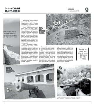 s
e a Prefeitura assumiu o
mento do monumento
o trabalho começou a ser
ido com moradores locais
al SÁBADO
11 de maio de 2013
9GUARUJÁ
Diário Oficial
dmi-
assa-
cipal
anter
base
alho
gru-
árias
leza
nato
tivas
rolas
ope-
áveis
está
mo-
indo
A instituição produz artefatos
com garrafas PET, banners e em-
balagens Tetra Pak. Já a Coopeg
disponibiliza artesanatos feitos
com couro de peixe.
Outro empreendimento do
bairro Santa Cruz junto a Forta-
leza da Barra é o Café Solidário
Sonhos e Sabores, que nasceu da
vontade de uma líder comunitária
do bairro. Há anos à frente da
padaria comunitária, Cleonice
Maria da Costa, conhecida como
Keka, foi convidada a realizar um
evento para uma delegação de
executivos do mundo inteiro, que
visitaram a comunidade durante
uma semana.
Para a surpresa de Cleonice,
o serviço foi um sucesso. A partir
de então, ela chamou outras nove
mulheres do bairro, as capacitou
na produção de pães artesanais e
outros quitutes. A comunidade
iniciou o Café Solidário Sonhos
e Sabores para oferecer serviço de
alimentação ao público que visita
a fortificação. A empresa tomou
proporções maiores e, hoje, tam-
bém realiza eventos para várias
empresas, na Baixada Santista e
no ABC Paulista.
O horário de funcionamento
da Fortaleza da Barra Grande é
de terça-feira a domingo, das 9
às 17 horas. A maior parte dos
visitantes chega de barco. O
embarque é realizado na Ponte
Edgard Perdigão, que fica na
Avenida Saldanha da Gama,
64, Ponta da Praia, Santos. As
embarcações saem de hora em
hora, das 9 às 16 horas. A passa-
gem custa R$ 2,30. É necessário
pagar o valor tanto na ida quanto
na volta. Também é possível ir ao
local pela Estrada de Santa Cruz
de Navegantes, que começa no
final da Avenida dos Caiçaras. O
agendamento de visitas é dispo-
nibilizado para grupos com mais
de dez pessoas: escolares, turistas
e visitantes de fim de semana. A
solicitação pode ser feita pelo
telefone pelo e-mail fortalezada-
barra@guaruja.sp.gov.br.
Monumento
localizado em
Santa Cruz dos
Navegantes abriga
atrativos culturais e
ecológicos
A visita à
Trilha do
Paiol é
acompanhada
por monitores
da própria
comunidade
O Café Solidário Sonhos e Sabores, serviço implantado
pelos moradores, é outro atrativo para os visitantes
A visitação
pode ser
feita de terça
a domingo,
das 9 às
17 horas
 