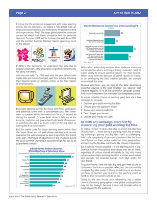 Page 2                                                                                                                    Aim to Win in 2012


      It is true that the emotional engagement with major sporting
      events, like the Olympics, can create a halo effect that can                        Viewer Attention to Commercials while watching TV
                                                                                                                           % Total
      drive positive perceptions and motivations for sponsor brands
      and organizations. Why? The large, global attentive audiences                                Watched commercials                    34
      are excited about their teams’ prospects. And, for potential
      sponsors, Summer 2012 will be noteworthy, with Euro 2012
                                                                                               Switched channels during
      and the London Summer Olympic Games spanning much                                           the commercial breaks              23
      of the season.
                                                                                            Stayed in the room in which
                                                                                             the TV was located, but did
                                                                                               something else while the                             62
                                                                                                   commercials were on

                                                                                             Left the room in which the
                                                                                                 TV was located for any
                                                                                               period of time while the                        52
                                                                                                   commercials were on
                                                                                          Source: Ipsos ASI


      If 2010 is the barometer to understand the potential to
                                                                                        With a short advertising window, when audience attentions
      engage audiences, 2012 should be a significant opportunity
                                                                                        are focused on who is winning or losing, marketers need to
      for savvy marketers.
                                                                                        invest wisely to ensure positive returns for their brands.
      And not just with TV. 2010 was also the year where both                           When faced with the decision to spend heavily on media,
      media silos and content merged, with fans actively following                      or on developing the best creative possible, we strongly
      their favorite teams or athletes online, or on their tablets                      recommend the latter.
      or smart phones.
                                                                                        Because whichever way we look at the data, developing
                                                                                        powerful creative is the best strategy: we observe that
                                                                                        ‘creative’ explains 75+% of the variance in campaign success.
                                                                                        And it is an investment that marketers can completely control.
                                                                                        To ensure a better chance at winning gold, here are a few
                                                                                        strategies to consider.
                                                                                        1.	 Discover your gold winning Big Idea
                                                                                        2.	 Choose your ad approach wisely
      But major sporting events, for those who host, participate,
                                                                                        3.	 Know your viewing audience
      and advertise, come with a considerable cost. The invest-
      ment is sizeable. While the media cost for a 30 second ad                         4.	 Don’t forget your brand
      during the annual US Super Bowl alone is held up as the                           5.	 Choose your media mix well
      extreme, marketers are guaranteed high levels of exposure,
      as watching the ads is as much a part of the big event as                         As with any campaign, start first by
      scoring the final touchdown.                                                      discovering your gold winning Big Idea.
      But the media costs for major sporting events other than                          As Ogilvy coined, “it takes a Big Idea to attract the attention
      the Super Bowl are still well above average, and cannot                           of consumers…, even during a sporting event. For an every-
                                                                                                       ”
      guarantee the same exposure, or even a benefit to the brand.                      day campaign, getting this Big Idea ‘right’ is challenging.
      And, with ~150 hours of advertising in the US alone during                        Add in the complexity of sponsoring an event like the Sum-
      the 2012 Summer Olympics, it could be tough for ads to be                         mer Olympics or Euro, where audiences cross geographies,
      guaranteed a return.                                                              and getting the Big Idea right feels like mission impossible.
                                                                                        But it can be mission possible – if the starting point is big.
                        Likelihood to Switch Channels                                   Essential human motivations and values that we all share,
                       While Watching a Television Show
         Percentage of Viewers who did not switch away from their primary show          regardless of culture, should ultimately be ‘big. And many
                                                                                                                                          ’
                                                                                        cultures value major sporting events in a similar way. Explore
                 Soaps                                                         78
                                                                                        and discover the essential human truth that works for
              Reality TV                                                68
                                                                                        your brand.
                  News                                              65
                                                                                        To guarantee you have the right Big Idea, you need to talk to
           Investigative                                           63
                                                                                        consumers. Contrary to popular belief, you can successfully
               Comedy                                              62                   complete Big Idea research. Doing so will ensure you know
                  Movie                                       58                        just how to connect your brand to the sporting event at
           TV Magazine/
          Entertainment                                       58                        hand, so that consumers will do so too.
               Sports                                      55                           Doing so will also ensure your advertising has a better
              History/
          Documentary                                    52                             chance of crossing geographies – one global unifying theme
                Music                              43               Source: Ipsos ASI   may not be enough, because it may not consider what is
                                                                                        most relevant to the audience.


Ipsos ASI – The Advertising Research Specialists
 