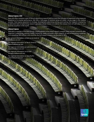 About Ipsos ASI
Ipsos ASI offers marketers state-of-the-art advertising research built on more than 40 years of experience using measures
predictive of in-market performance. We offer a full-range of solutions across all media – at any stage in the creative
process – from equity assessment to strategic development, advertising testing, and tracking. Our research is backed by
a dedicated team of advertising research specialists whose mission is to deliver the answers that will add value to your
business anywhere in the world.

About Ipsos
Ipsos ASI is a member of the Ipsos Group, a leading global survey-based research company. Ipsos member companies offer
expertise in advertising, customer loyalty, marketing, media, and public affairs research, as well as forecasting, modeling,
and consulting. With offices in 66 countries, the Paris-based company was founded in 1975.

For general information, contact us via email at:
info@ipsos-asi.com
For regional information on North America:
naminfo@ipsos-asi.com
For regional information on Latin America:
lataminfo@ipsos-asi.com
For regional information on Europe:
europeinfo@ipsos-asi.com
For regional information on Asia-Pacific:
asiainfo@ipsos-asi.com
 