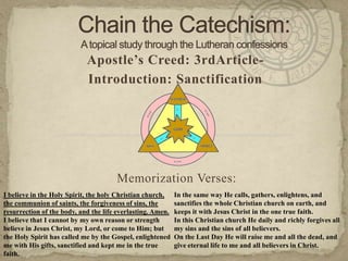 Chain the Catechism: A topical study through the Lutheran confessions Apostle’s Creed: 3rdArticle- Introduction: Sanctification Memorization Verses:   I believe in the Holy Spirit, the holy Christian church, the communion of saints, the forgiveness of sins, the resurrection of the body, and the life everlasting. Amen. I believe that I cannot by my own reason or strength believe in Jesus Christ, my Lord, or come to Him; but the Holy Spirit has called me by the Gospel, enlightened me with His gifts, sanctified and kept me in the true faith. In the same way He calls, gathers, enlightens, and sanctifies the whole Christian church on earth, and keeps it with Jesus Christ in the one true faith. In this Christian church He daily and richly forgives all my sins and the sins of all believers. On the Last Day He will raise me and all the dead, and give eternal life to me and all believers in Christ. 