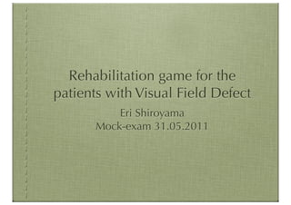 Rehabilitation game for the
patients with Visual Field Defect
           Eri Shiroyama
       Mock-exam 31.05.2011
 