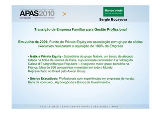 Sergio Bocayuva

         Transição de Empresa Familiar para Gestão Profissional


Em Julho de 2009: Fundo de Private Equity em associação com grupo de sócios
          executivos realizaram a aquisição de 100% da Empresa

     • Natixis Private Equity - Subsidiária do grupo Natixis, um banco de atacado
     listado na bolsa de valores de Paris, cujo acionista controlador é a holding do
     Caisse d’Epargne/Banque Populaire – o segundo maior grupo bancário na
     França. Mais de 690 companhias investidas em todo o Mundo.
     Representado no Brasil pelo Axxon Group

     • Sócios Executivos: Profissionais com experiências em empresas de varejo,
     Bens de consumo , Agronegócios e Banco de Investimentos.
 