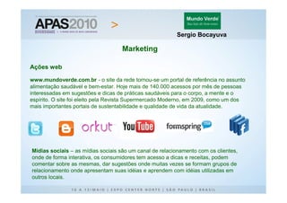 Sergio Bocayuva

                                    Marketing

Ações web

www.mundoverde.com.br - o site da rede tornou-se um portal de referência no assunto
alimentação saudável e bem-estar. Hoje mais de 140.000 acessos por mês de pessoas
interessadas em sugestões e dicas de práticas saudáveis para o corpo, a mente e o
espírito. O site foi eleito pela Revista Supermercado Moderno, em 2009, como um dos
mais importantes portais de sustentabilidade e qualidade de vida da atualidade.




Mídias sociais – as mídias sociais são um canal de relacionamento com os clientes,
onde de forma interativa, os consumidores tem acesso a dicas e receitas, podem
comentar sobre as mesmas, dar sugestões onde muitas vezes se formam grupos de
relacionamento onde apresentam suas idéias e aprendem com idéias utilizadas em
outros locais.
 