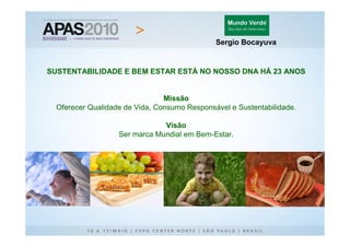 Sergio Bocayuva


SUSTENTABILIDADE E BEM ESTAR ESTÁ NO NOSSO DNA HÁ 23 ANOS


                                Missão
  Oferecer Qualidade de Vida, Consumo Responsável e Sustentabilidade.

                               Visão
                   Ser marca Mundial em Bem-Estar.
 