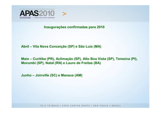 Inaugurações confirmadas para 2010




Abril – Vila Nova Conceição (SP) e São Luis (MA)


Maio – Curitiba (PR), Aclimação (SP), Alto Boa Vista (SP), Teresina (PI),
Morumbi (SP), Natal (RN) e Lauro de Freitas (BA)


Junho – Joinville (SC) e Manaus (AM)
 