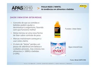 PAULA RIZZO / MINTEL
                                As tendências em alimentos e bebidas


[SAÚDE E BEM ESTAR: DETOX REDUX]

> Conceito de que as comidas e
  bebidas podem ajudar a
  desintoxicar o organismo, fazendo
                                                          Function: Urban Detox
  com que funcione melhor
> Detox tornou-se uma nova forma
  de falar sobre controle de peso
> Marcas mainstream começam a
  usar estes claims
> O claim de “detox” perdeu um
  pouco de aderência em beleza e                              Água mineral Evian
  cuidados pessoais, mas cresceu nos
  alimentos (+ 108%) e bebidas
  (+19%).

                                                                Fonte: Mintel GNPD IRIS
 