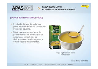 PAULA RIZZO / MINTEL
                                 As tendências em alimentos e bebidas


[SAÚDE E BEM ESTAR: MENOS SÓDIO]


> A redução do teor de sódio que
  ganha peso nos EUA e na Europa por
  pressão do governo.
> Não é exatamente um tema de
  grande interesse e mobilização do
  consumidor (ainda) mas os
  fabricantes vem sendo forçados a
  reduzir o sódio dos alimentos.



                                                Sopa orgânica com baixo
                                                     teor de sódio


                                                                  Fonte: Mintel GNPD IRIS
 