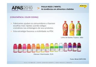 PAULA RIZZO / MINTEL
                                   As tendências em alimentos e bebidas


[CONVENIÊNCIA: COLOR CODING]


> Fabricantes ajudam os consumidores a fazerem
  escolhas mais rápidas usando códigos
  cromáticos nas embalagens de seus produtos.
> Esta estratégia favorece a visibilidade no PDV.

                                                        Linha de Azeites Topázio, Itália




                          Glaceau Vitaminwater, EUA


                                                                     Fonte: Mintel GNPD IRIS
 