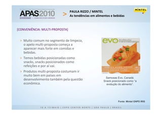 PAULA RIZZO / MINTEL
                                 As tendências em alimentos e bebidas


[CONVENIÊNCIA: MULTI-PROPOSTA]


 > Muito comum no segmento de limpeza,
   o apelo multi-proposta começa a
   aparecer mais forte em comidas e
   bebidas.
 > Temos bebidas posicionadas como
   snacks, snacks posicionados como
   refeições e por aí vai.
 > Produtos multi-proposta costumam ir
   muito bem em países em
                                                        Samosas Evo, Canadá.
   desenvolvimento também pela questão                 Snack posicionado como “a
   econômica.                                            evolução do alimento”.




                                                                  Fonte: Mintel GNPD IRIS
 