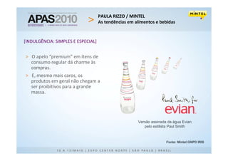 PAULA RIZZO / MINTEL
                                    As tendências em alimentos e bebidas


[INDULGÊNCIA: SIMPLES E ESPECIAL]


> O apelo “premium” em ítens de
  consumo regular dá charme às
  compras.
> E, mesmo mais caros, os
  produtos em geral não chegam a
  ser proibitivos para a grande
  massa.




                                                      Versão assinada da água Evian
                                                         pelo estilista Paul Smith



                                                                     Fonte: Mintel GNPD IRIS
 