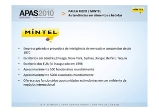 PAULA RIZZO / MINTEL
                                    As tendências em alimentos e bebidas




•   Empresa privada e provedora de inteligência de mercado e consumidor desde
    1970
•   Escritórios em Londres,Chicago, Nova York, Sydney, Xangai, Belfast, Tóquio
•   Escritório dos EUA foi inaugurado em 1998
•   Aproximadamente 500 funcionários mundialmente
•   Aproximadamente 5000 associados mundialmente
•   Oferece aos funcionários oportunidades estimulantes em um ambiente de
    negócios internacional
 