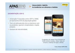 PAULA RIZZO / MINTEL
                                 As tendências em alimentos e bebidas


[SEGMENTAÇÃO: GEN Y]


> A Geração Y (nascidos entre 1977 e 1994)
  já representa 21% da população global.
> Tem um jeito peculiar de se relacionar com
  os produtos: querem simplicidade e rápido
  preparo.
> Gostam de interatividade.




                                               O aplicativo de celular iFood Assistant da
                                               Kraft combina receitas, vídeos, listas de
                                                compras, endereço de lojas e ofertas.


                                                                      Fonte: Mintel GNPD IRIS
 