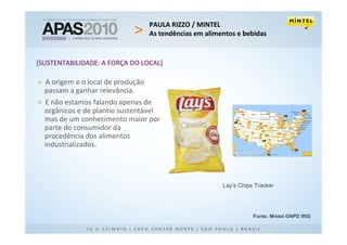 PAULA RIZZO / MINTEL
                                   As tendências em alimentos e bebidas


[SUSTENTABILIDADE: A FORÇA DO LOCAL]

> A origem e o local de produção
  passam a ganhar relevância.
> E não estamos falando apenas de
  orgânicos e de plantio sustentável
  mas de um conhecimento maior por
  parte do consumidor da
  procedência dos alimentos
  industrializados.




                                                         Lay’s Chips Tracker




                                                                    Fonte: Mintel GNPD IRIS
 