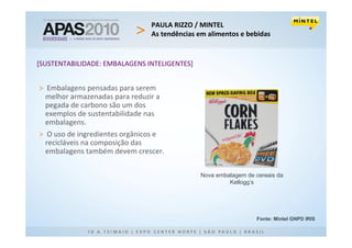 PAULA RIZZO / MINTEL
                                As tendências em alimentos e bebidas


[SUSTENTABILIDADE: EMBALAGENS INTELIGENTES]


> Embalagens pensadas para serem
  melhor armazenadas para reduzir a
  pegada de carbono são um dos
  exemplos de sustentabilidade nas
  embalagens.
> O uso de ingredientes orgânicos e
  recicláveis na composição das
  embalagens também devem crescer.

                                              Nova embalagem de cereais da
                                                       Kellogg’s




                                                                 Fonte: Mintel GNPD IRIS
 
