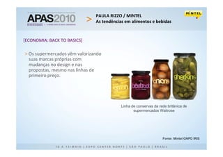 PAULA RIZZO / MINTEL
                               As tendências em alimentos e bebidas


[ECONOMIA: BACK TO BASICS]

> Os supermercados vêm valorizando
  suas marcas próprias com
  mudanças no design e nas
  propostas, mesmo nas linhas de
  primeiro preço.




                                           Linha de conservas da rede britânica de
                                                  supermercados Waitrose




                                                                   Fonte: Mintel GNPD IRIS
 