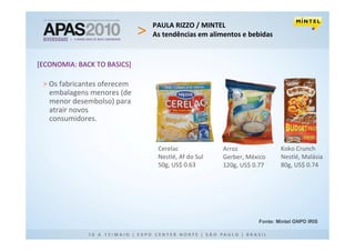 PAULA RIZZO / MINTEL
                             As tendências em alimentos e bebidas


[ECONOMIA: BACK TO BASICS]

 > Os fabricantes oferecem
   embalagens menores (de
   menor desembolso) para
   atrair novos
   consumidores.


                              Cerelac             Arroz              Koko Crunch
                              Nestlé, Af do Sul   Gerber, México     Nestlé, Malásia
                              50g, US$ 0.63       120g, US$ 0.77     80g, US$ 0.74




                                                             Fonte: Mintel GNPD IRIS
 