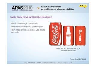 PAULA RIZZO / MINTEL
                                 As tendências em alimentos e bebidas


[SAÚDE E BEM ESTAR: INFORMAÇÕES NOS PACKS]


> Muita informação = confusão
> Objetividade melhora credibilidade
> Em 2010: embalagens que vão direto
ao ponto




                                                 Nova lata de Coca-Cola nos EUA
                                                      indicando 90 calorias.




                                                                  Fonte: Mintel GNPD IRIS
 