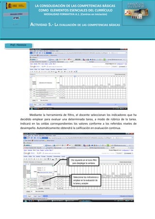 e
                         LA CONSOLIDACIÓN DE LAS COMPETENCIAS BÁSICAS
                           COMO ELEMENTOS ESENCIALES DEL CURRÍCULO
                               MODALIDAD FORMATIVA A.1. (Centros en iniciación)


                       ACTIVIDAD 5.- LA EVALUACIÓN DE LAS COMPETENCIAS BÁSICAS
                   Recurso 5.2.: Integración curricular de las CC.BB. y evaluación


    Prof.: Florencio




                     Mediante la herramienta de filtro, el docente seleccionan los indicadores que ha
              decidido emplear para evaluar una determinada tarea, a modo de rúbrica de la tarea.
              Indicará en las celdas correspondientes los valores conforme a los referidos niveles de
              desempeño. Automáticamente obtendrá la calificación en evaluación continua.




                                                   Clic izquierdo en el icono filtro
                                                    para desplegar la ventana.




                                                     Seleccionar los indicadores a
                                                     emplear en la evaluación de
                                                     la tarea y aceptar.
 