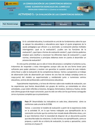LA  CONSOLIDACIÓN  DE  LAS  COMPETENCIAS  BÁSICAS    
                                                                                                                        
                                                                                                                        
                                                                                         COMO    ELEMENTOS  ESENCIALES  DEL  CURRÍCULO                                                            
                                                                                                                MODALIDAD  FORMATIVA  A.1  (Centros  en  iniciación)  

                                                                 ACTIVIDAD  5.-­‐  LA  EVALUACIÓN  DE  LAS  COMPETENCIAS  BÁSICAS  
              
                                                                                                                                                   
                Prof.:  Florencio  Luengo                                                        DESCRIPCIÓN                                          ORIENTACIONES   RECURSOS   PRODUCTOS
                                                                         
                                                          
                                                                                                                                                                                                       
                                                                                                                                                   




                                  
                                                                                     En  la    actividad  educativa,  la  evaluación  es  uno  de  los  fundamentos  sobre  los  que  
                                                                                     se   apoyan   los   educadores   y   educadoras   para   lograr   el   ajuste   progresivo   de   la  
                                                                                     ayuda   pedagógica   que   ofrecen   a   su   alumnado.   La   evaluación   plantea   múltiples  
                                                                                     interrogantes:   ¿qué   es   la   evaluación?,   ¿cuáles   son   las   funciones   de   la  
                              DESCRIPCIÓN                                            evaluación?,  ¿qué  tipos  o  formas  de  evaluación  existen?,  ¿qué  criterios  podemos  
                                                                                     emplear   para   clasificar   y   reconocer   los   diferentes   tipos   de   evaluación?,   y   ¿qué  
                                                                                     normas,   orientaciones   o   principios   debemos   tener   en   cuenta   al   desarrollar   un  
                                                                                     proceso  de  evaluación?  
                                        En  esta  quinta  actividad,  que  es  sólo  el  inicio  del  proceso  a  completar  el  próximo  curso,    
                                trataremos   de   responder   a   estos   interrogantes   aunque   sólo   sea   de   una   forma   breve   pero  
                                suficiente   para   poder   plantear   y   resolver   con   garantías   la   cuestión   central   de   este   módulo:  
                                cómo  llevar  a  cabo  la  evaluación  de  las  competencias  básicas.  Vamos  a  proponeros  un  trabajo  
                                de   observación   (sólo   de   observación   por   tratarse   de   una   fase   de   trabajo   compleja   como   es  
                                mayo-­‐junio)   del   modelo   ya   experimentado   y   reelaborado   junto   a   numerosos   centros  
                                educativos,  centros  del  profesorado  y  administraciones  educativas.    
                                         Especialmente  importantes,  a  la  hora  de  informar  sobre  este  modelo  de  evaluación,  son  
                                las   experiencias   que   hemos   desarrollado   con   grupos   de   centros,   ya   comentados   en   otras  
                                actividades,  y  que  están  referidos  a  Canarias,  Zaragoza,  Extremadura,  Valencia  y  Huelva,  siendo  
                                este  último  grupo  el  de  mayor  concreción,  pues  ha  sido  con  ellos  con  los  que  hemos  conseguido  
                                cerrar  el  proceso  completo  que  os  presentamos.  
                                                             
                                                                                                Paso   1º:   Desarrollados   los   indicadores   en   cada   área,   observamos      cómo   se    
                                                                                                conforman  cada  una  de  las  8  CCBB.  
                                                                                                Vamos    a  concretar  el  modelo  de  evaluación  a  partir  de  la  experiencia  vivida  
                                                                                                en   la   actividad   3ª,   en   la   que   hemos   trabajado   una   ejemplificación   de   la  
                                 ORIENTACIONES
                                                                                                concreción  curricular  que  los  centros  han  iniciado  desde  diferentes  áreas,  y  en  
                                                                                                la   que   intentamos   intuir   la   necesidad   de   disponer   de   un   documento   puente  
                                                                                                que  describa  todas  las  relaciones.  Si  sólo  hicimos  una  ejemplificación,  como  se  
                                                                                                propuso,  a  partir  de  un  criterio  de  evaluación,  lo  vamos  a  aprovechar,  como  
                                                                                                veremos  en  el  paso  1º.  



                                  
 