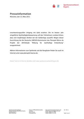 Presseinformation
  München, den 15. März 2011




  verantwortungsvollen Umgang mit Geld erziehen. Die im letzten Jahr
  eingeführte Nachhaltigkeitsbewertung soll den Teilnehmern verdeut-lichen,
  dass sich langfristiges Denken bei der Geldanlage auszahlt. Wegen dieser
  Ausrichtung hat die Deutsche UNESCO-Kommission das Planspiel Börse als
  Projekt        der       UN-Dekade         "Bildung           für       nachhaltige       Entwicklung"
  ausgezeichnet.


  Nähere Informationen zum Spielende und die Ranglisten finden Sie auch im
  Internet unter www.planspiel-boerse.de.




  Dieser Text ist im Internet abrufbar unter www.sparkassenverband-bayern.de




Sparkassenverband Bayern               Presse- & Öffentlichkeitsarbeit,    www.sparkassenverband-bayern.de   Nr. 05/ 11
Körperschaft des öffentlichen Rechts   Gremien                             e-Mail: hans.schmid@svb-muc.de
Karolinenplatz 5                       Hans Schmid                         Telefon 089/2173-1599
80333 München                          Pressesprecher                      Telefax: 089/2173-2118            Seite 3 von 3
 