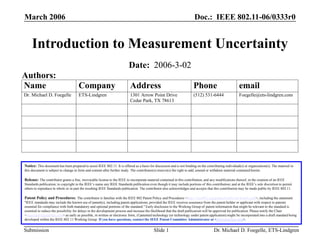 Doc.: IEEE 802.11-06/0333r0
Submission
March 2006
Dr. Michael D. Foegelle, ETS-Lindgren
Slide 1
Introduction to Measurement Uncertainty
Notice: This document has been prepared to assist IEEE 802.11. It is offered as a basis for discussion and is not binding on the contributing individual(s) or organization(s). The material in
this document is subject to change in form and content after further study. The contributor(s) reserve(s) the right to add, amend or withdraw material contained herein.
Release: The contributor grants a free, irrevocable license to the IEEE to incorporate material contained in this contribution, and any modifications thereof, in the creation of an IEEE
Standards publication; to copyright in the IEEE’s name any IEEE Standards publication even though it may include portions of this contribution; and at the IEEE’s sole discretion to permit
others to reproduce in whole or in part the resulting IEEE Standards publication. The contributor also acknowledges and accepts that this contribution may be made public by IEEE 802.11.
Patent Policy and Procedures: The contributor is familiar with the IEEE 802 Patent Policy and Procedures <http:// ieee802.org/guides/bylaws/sb-bylaws.pdf>, including the statement
"IEEE standards may include the known use of patent(s), including patent applications, provided the IEEE receives assurance from the patent holder or applicant with respect to patents
essential for compliance with both mandatory and optional portions of the standard." Early disclosure to the Working Group of patent information that might be relevant to the standard is
essential to reduce the possibility for delays in the development process and increase the likelihood that the draft publication will be approved for publication. Please notify the Chair
<stuart.kerry@philips.com> as early as possible, in written or electronic form, if patented technology (or technology under patent application) might be incorporated into a draft standard being
developed within the IEEE 802.11 Working Group. If you have questions, contact the IEEE Patent Committee Administrator at <patcom@ieee.org>.
Date: 2006-3-02
Name Company Address Phone email
Dr. Michael D. Foegelle ETS-Lindgren 1301 Arrow Point Drive
Cedar Park, TX 78613
(512) 531-6444 Foegelle@ets-lindgren.com
Authors:
 