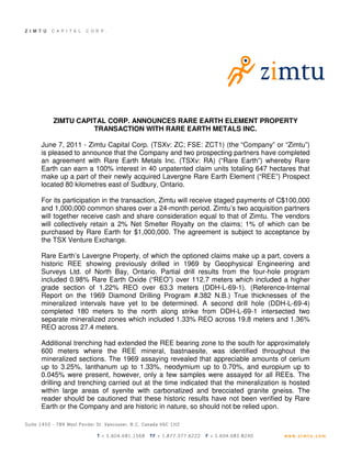 ZIMTU CAPITAL CORP. ANNOUNCES RARE EARTH ELEMENT PROPERTY
              TRANSACTION WITH RARE EARTH METALS INC.

June 7, 2011 - Zimtu Capital Corp. (TSXv: ZC; FSE: ZCT1) (the “Company” or “Zimtu”)
is pleased to announce that the Company and two prospecting partners have completed
an agreement with Rare Earth Metals Inc. (TSXv: RA) (“Rare Earth”) whereby Rare
Earth can earn a 100% interest in 40 unpatented claim units totaling 647 hectares that
make up a part of their newly acquired Lavergne Rare Earth Element (“REE”) Prospect
located 80 kilometres east of Sudbury, Ontario.

For its participation in the transaction, Zimtu will receive staged payments of C$100,000
and 1,000,000 common shares over a 24-month period. Zimtu’s two acquisition partners
will together receive cash and share consideration equal to that of Zimtu. The vendors
will collectively retain a 2% Net Smelter Royalty on the claims; 1% of which can be
purchased by Rare Earth for $1,000,000. The agreement is subject to acceptance by
the TSX Venture Exchange.

Rare Earth’s Lavergne Property, of which the optioned claims make up a part, covers a
historic REE showing previously drilled in 1969 by Geophysical Engineering and
Surveys Ltd. of North Bay, Ontario. Partial drill results from the four-hole program
included 0.98% Rare Earth Oxide (“REO”) over 112.7 meters which included a higher
grade section of 1.22% REO over 63.3 meters (DDH-L-69-1). (Reference-Internal
Report on the 1969 Diamond Drilling Program #.382 N.B.) True thicknesses of the
mineralized intervals have yet to be determined. A second drill hole (DDH-L-69-4)
completed 180 meters to the north along strike from DDH-L-69-1 intersected two
separate mineralized zones which included 1.33% REO across 19.8 meters and 1.36%
REO across 27.4 meters.

Additional trenching had extended the REE bearing zone to the south for approximately
600 meters where the REE mineral, bastnaesite, was identified throughout the
mineralized sections. The 1969 assaying revealed that appreciable amounts of cerium
up to 3.25%, lanthanum up to 1.33%, neodymium up to 0.70%, and europium up to
0.045% were present, however, only a few samples were assayed for all REEs. The
drilling and trenching carried out at the time indicated that the mineralization is hosted
within large areas of syenite with carbonatized and brecciated granite gneiss. The
reader should be cautioned that these historic results have not been verified by Rare
Earth or the Company and are historic in nature, so should not be relied upon.
 