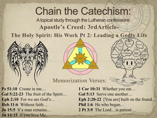 Chain the Catechism: A topical study through the Lutheran confessions Apostle’s Creed: 3rdArticle- The Holy Spirit: His Work Pt 2: Leading a Godly Life Memorization Verses:   Ps 51:10  Create in me… Gal 5:22-23  The fruit of the Spirit… Eph 2:10  For we are God’s… Heb 11:6  Without faith… Jn 15:5  If a man remains… Jn 14:15  If you love Me… 1 Cor 10:31  Whether you eat… Gal 5:13  Serve one another… Eph 2:20-22  [You are] built on the found... Phil 1:6  He who began… 2 Pt 3:9  The Lord…is patient… 