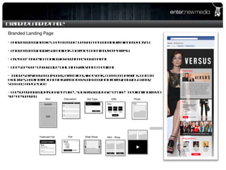 Branded Landed Page Branded Landing Page enter: new media Makes the Facebook Supertab the hub of information and activity. enter: new media works with clients to create content and keep it fresh. Use multi-tab design to allow for additional show content. One stop shop to your guide to all things relevant to the client.  Includes previews about shows, promotions, like events, community projects, dotcom exclusives, and interaction points from other social media platforms including Twitter, YouTube, and GetGlue.  The supertab would also have a  “Like”, so users would have to “Like” the client in order to see the supertab.  Skin Discussion Hot Topic Gifts Poll Slide Show Mini - Shop Featured Fan Photo Video 