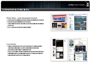 Engagement Applications Photo Wars – User Generated Content Fans vote on randomized user generated content. Fans can see ranking of photos. Invite friends functionality to evangelically spread contest. UGC with most votes wins prize. Live Events Bring your fans one step closer to their favorite talent by allowing them to interact and ask questions via a live stream chat.  This the perfect way to kickoff or end a season of programming by allowing fans to talk about and ask what's been on their mind.  
