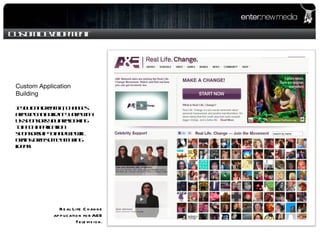 Custom Development Real Life Change application for A&E Television. Custom Application Building If you can dream it, changes are we can build it! Share with us sponsors you are looking to pitch application sponsorship to and we will brainstorm some amazing ideas! 