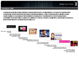 enter:new media (ENM) is a leading social media agency that increases the value of social media communities for entertainment, fashion, and retail brands. Unlike other agencies offering social media services, ENM was designed from the ground up to deliver end-to-end social media capabilities encompassing Strategy, Outreach, Content, Analytics, Marketing, and Media. ENM is an independent agency based in New York City.  2004  “New Media” LOB began managing digital marketing to eCPA 2003 enter: marketing founded 2005 Rich Media for entertainment and publishing 2006 MySpace, UGC, and Custom Social Networks 2007 Live Stream Video and First FB Applications 2008 Digital PR, Fashion/Entertainment focus 2009 enter:new media LLC launched as separate agency 2010 Social Media Platform,  “Social Media AOR”, Retail focus Who We Are 