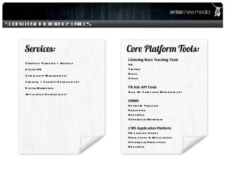 Social Media Platform & Services Listening/Buzz Tracking Tools FB Twitter Blogs Other FB Ads API Tools Bulk Ad Campaign Management SMMS Keyword Tracking Publishing Reporting Hyperlocal Workflow CMS Application Platform FB Landing Pages Promotions & Applications Hyperlocal Promotions Reporting Strategic Planning + Analysis Digital PR Community Management Creative + Content Development Digital Marketing Application Development 