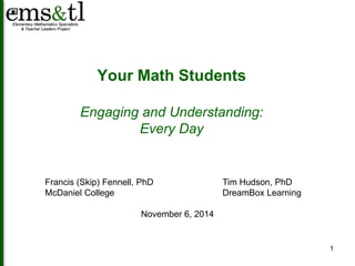 1 
Your Math Students 
Engaging and Understanding: 
Every Day 
Francis (Skip) Fennell, PhD Tim Hudson, PhD 
McDaniel College DreamBox Learning 
November 6, 2014 
 