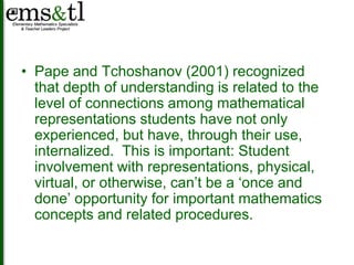 • Pape and Tchoshanov (2001) recognized 
that depth of understanding is related to the 
level of connections among mathematical 
representations students have not only 
experienced, but have, through their use, 
internalized. This is important: Student 
involvement with representations, physical, 
virtual, or otherwise, can’t be a ‘once and 
done’ opportunity for important mathematics 
concepts and related procedures. 
 