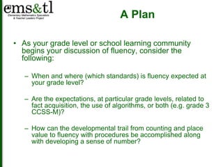 A Plan 
• As your grade level or school learning community 
begins your discussion of fluency, consider the 
following: 
– When and where (which standards) is fluency expected at 
your grade level? 
– Are the expectations, at particular grade levels, related to 
fact acquisition, the use of algorithms, or both (e.g. grade 3 
CCSS-M)? 
– How can the developmental trail from counting and place 
value to fluency with procedures be accomplished along 
with developing a sense of number? 
 