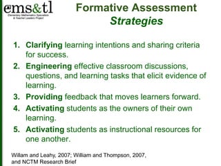 Formative Assessment 
Strategies 
1. Clarifying learning intentions and sharing criteria 
for success. 
2. Engineering effective classroom discussions, 
questions, and learning tasks that elicit evidence of 
learning. 
3. Providing feedback that moves learners forward. 
4. Activating students as the owners of their own 
learning. 
5. Activating students as instructional resources for 
one another. 
Willam and Leahy, 2007; William and Thompson, 2007, 
and NCTM Research Brief 
 
