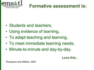 Formative assessment is: 
• Students and teachers, 
• Using evidence of learning, 
• To adapt teaching and learning, 
• To meet immediate learning needs, 
• Minute-to-minute and day-by-day. 
Thompson and William, 2007 
Love this… 
 
