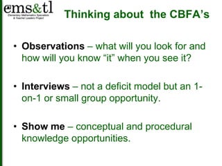 Thinking about the CBFA’s 
• Observations – what will you look for and 
how will you know “it” when you see it? 
• Interviews – not a deficit model but an 1- 
on-1 or small group opportunity. 
• Show me – conceptual and procedural 
knowledge opportunities. 
 