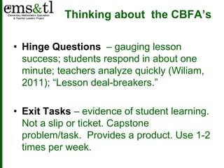 Thinking about the CBFA’s 
• Hinge Questions – gauging lesson 
success; students respond in about one 
minute; teachers analyze quickly (Wiliam, 
2011); “Lesson deal-breakers.” 
• Exit Tasks – evidence of student learning. 
Not a slip or ticket. Capstone 
problem/task. Provides a product. Use 1-2 
times per week. 
 