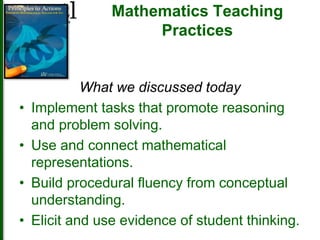 Mathematics Teaching 
Practices 
What we discussed today 
• Implement tasks that promote reasoning 
and problem solving. 
• Use and connect mathematical 
representations. 
• Build procedural fluency from conceptual 
understanding. 
• Elicit and use evidence of student thinking. 
 