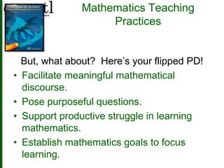 Mathematics Teaching 
Practices 
But, what about? Here’s your flipped PD! 
• Facilitate meaningful mathematical 
discourse. 
• Pose purposeful questions. 
• Support productive struggle in learning 
mathematics. 
• Establish mathematics goals to focus 
learning. 
 